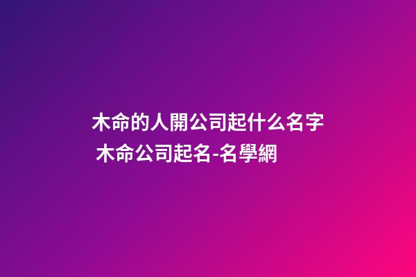 木命的人開公司起什么名字 木命公司起名-名學網-第1張-公司起名-玄機派